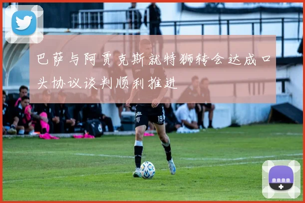 巴萨与阿贾克斯就特狮转会达成口头协议谈判顺利推进