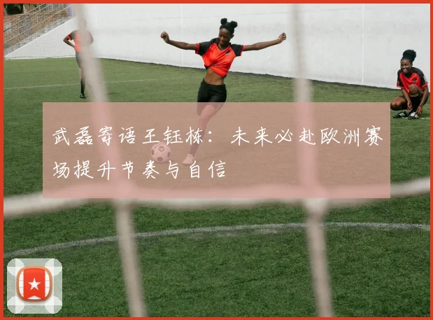 武磊寄语王钰栋：未来必赴欧洲赛场提升节奏与自信
