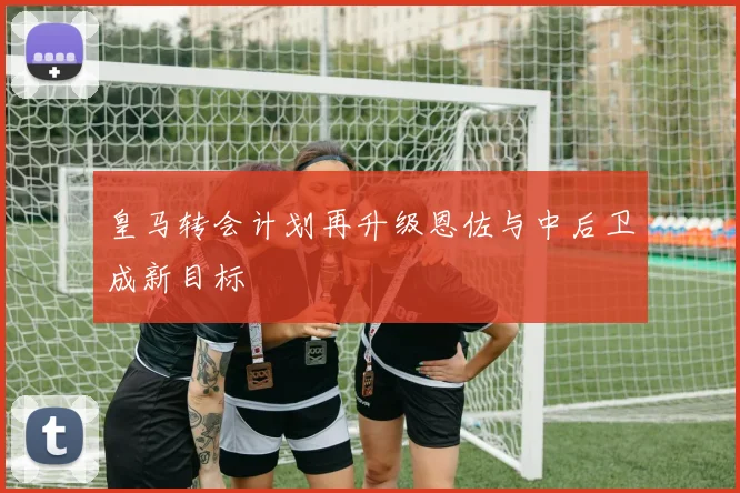 皇马转会计划再升级恩佐与中后卫成新目标