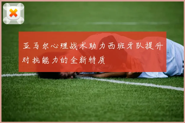 亚马尔心理战术助力西班牙队提升对抗能力的全新特质