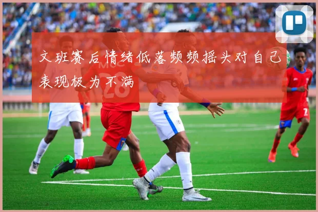 文班赛后情绪低落频频摇头对自己表现极为不满