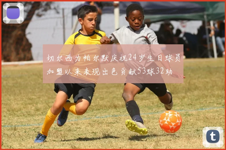 切尔西为帕尔默庆祝24岁生日球员加盟以来表现出色贡献53球32助