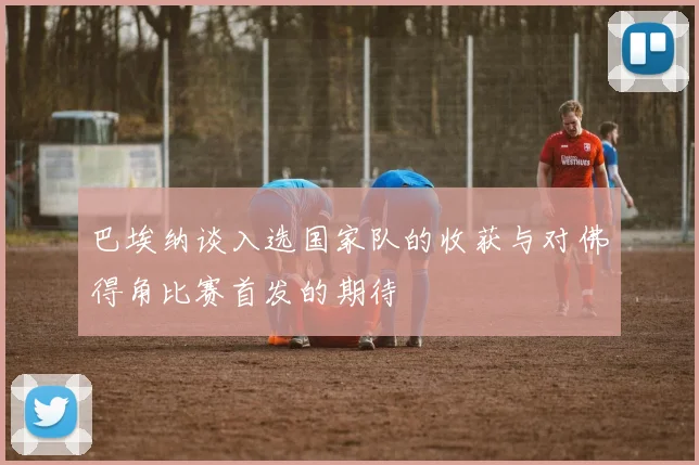 巴埃纳谈入选国家队的收获与对佛得角比赛首发的期待