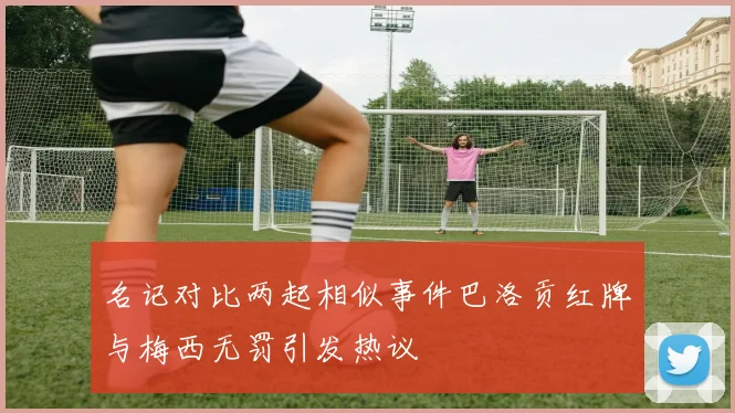 名记对比两起相似事件巴洛贡红牌与梅西无罚引发热议