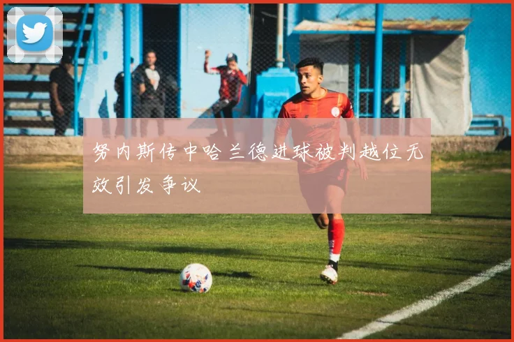 努内斯传中哈兰德进球被判越位无效引发争议