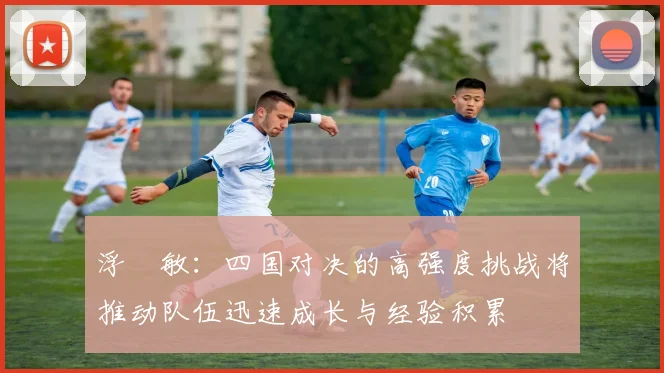 浮嶋敏：四国对决的高强度挑战将推动队伍迅速成长与经验积累