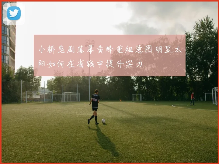 小桥皂剧落幕黄蜂重组意图明显太阳如何在省钱中提升实力