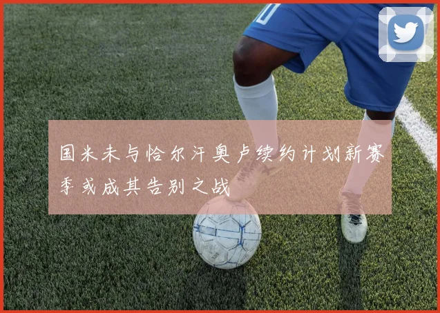 国米未与恰尔汗奥卢续约计划新赛季或成其告别之战