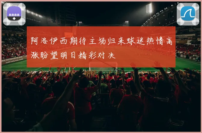 阿洛伊西期待主场归来球迷热情高涨盼望明日精彩对决