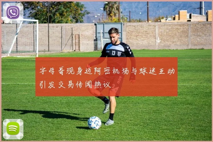 字母哥现身迈阿密机场与球迷互动引发交易传闻热议