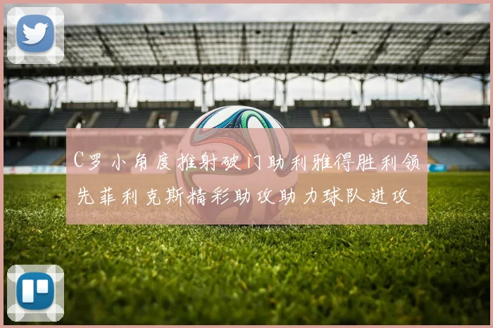 C罗小角度推射破门助利雅得胜利领先菲利克斯精彩助攻助力球队进攻
