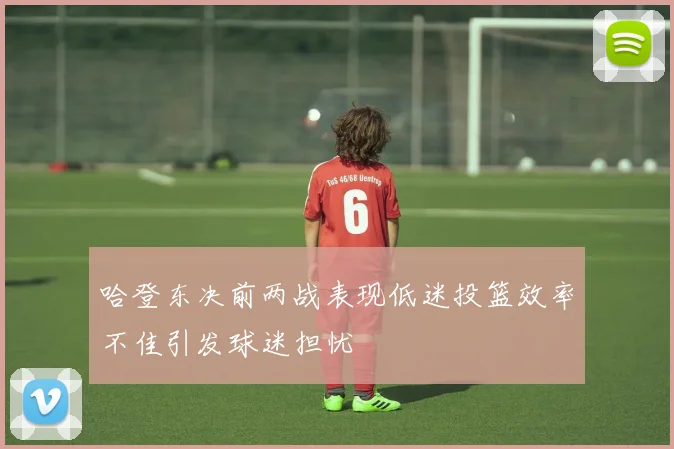 哈登东决前两战表现低迷投篮效率不佳引发球迷担忧