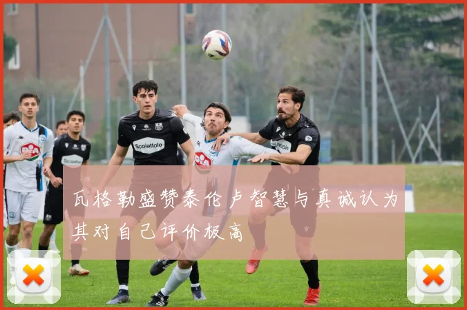 瓦格勒盛赞泰伦卢智慧与真诚认为其对自己评价极高