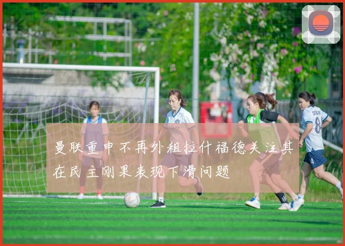 曼联重申不再外租拉什福德关注其在民主刚果表现下滑问题