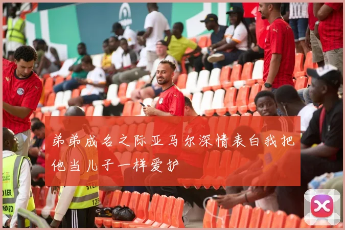 弟弟成名之际亚马尔深情表白我把他当儿子一样爱护