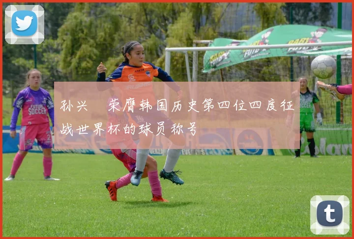 孙兴慜荣膺韩国历史第四位四度征战世界杯的球员称号