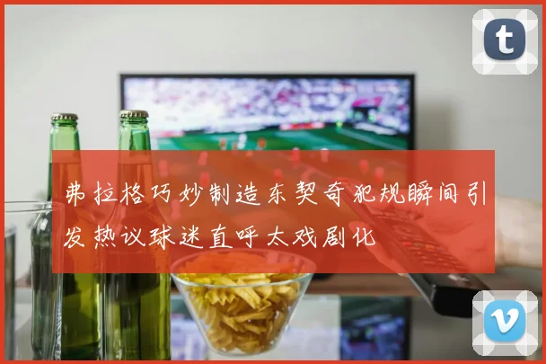 弗拉格巧妙制造东契奇犯规瞬间引发热议球迷直呼太戏剧化