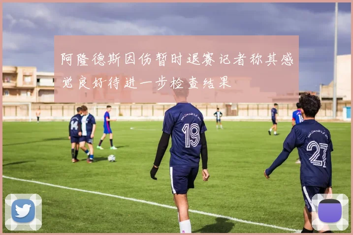 阿隆德斯因伤暂时退赛记者称其感觉良好待进一步检查结果