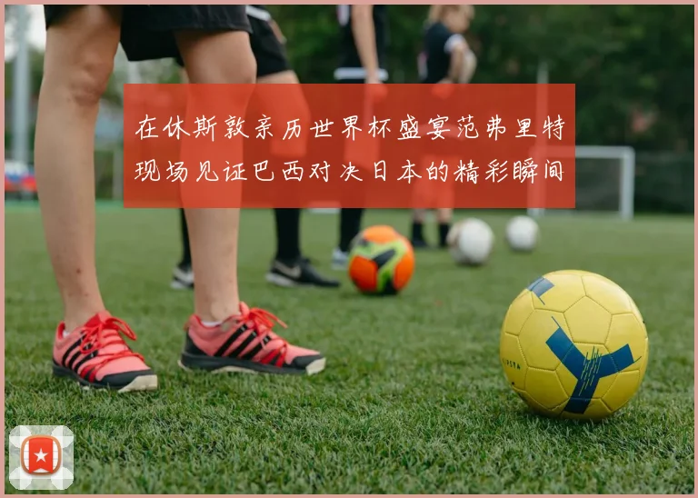 在休斯敦亲历世界杯盛宴范弗里特现场见证巴西对决日本的精彩瞬间