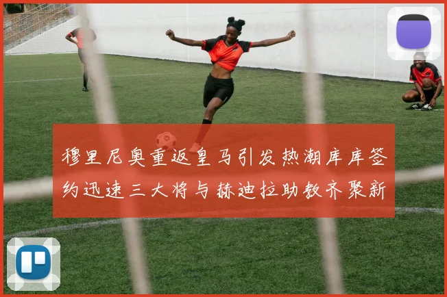 穆里尼奥重返皇马引发热潮库库签约迅速三大将与赫迪拉助教齐聚新阵容