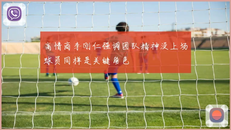 高情商李刚仁强调团队精神没上场球员同样是关键角色