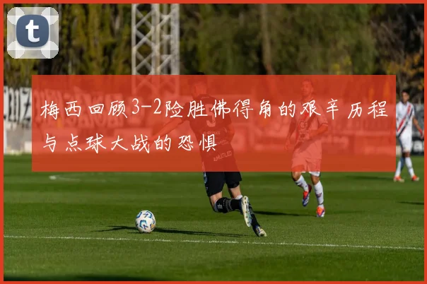 梅西回顾3-2险胜佛得角的艰辛历程与点球大战的恐惧