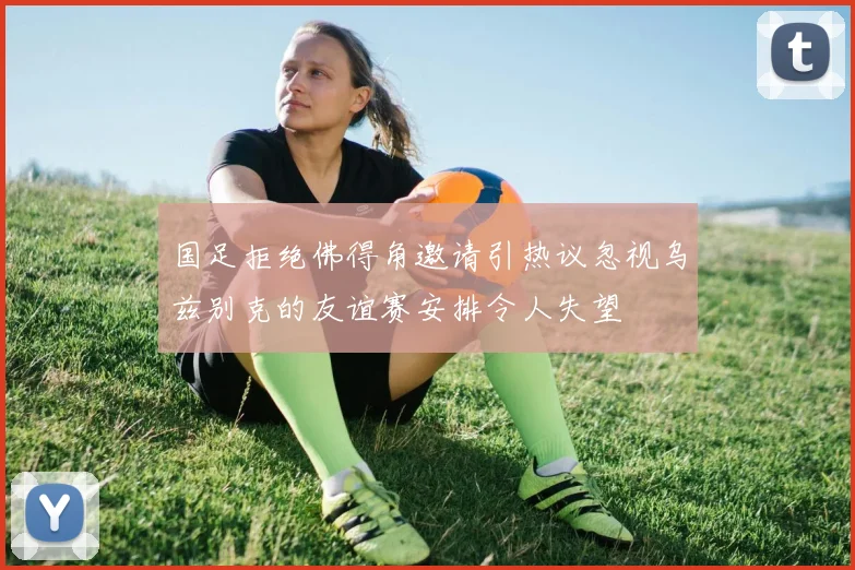 国足拒绝佛得角邀请引热议忽视乌兹别克的友谊赛安排令人失望
