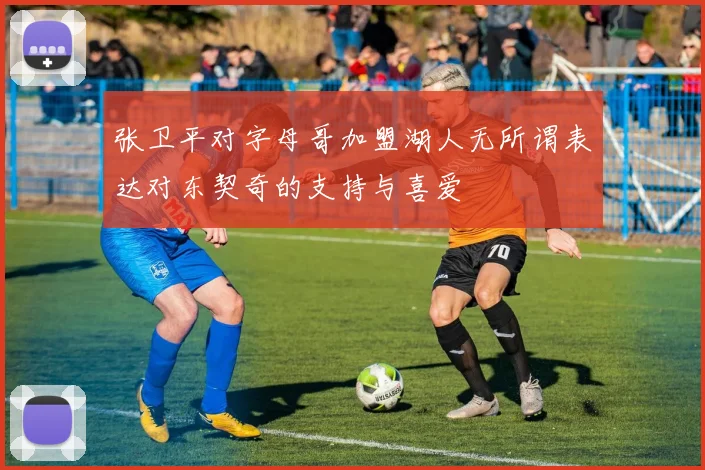 张卫平对字母哥加盟湖人无所谓表达对东契奇的支持与喜爱