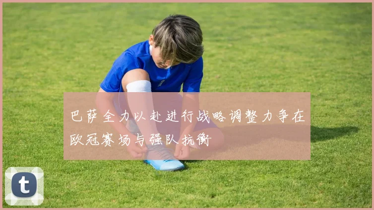 巴萨全力以赴进行战略调整力争在欧冠赛场与强队抗衡