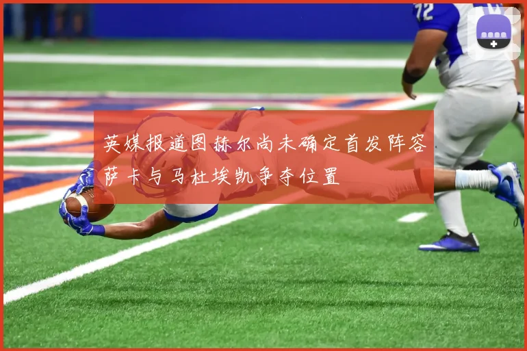英媒报道图赫尔尚未确定首发阵容萨卡与马杜埃凯争夺位置