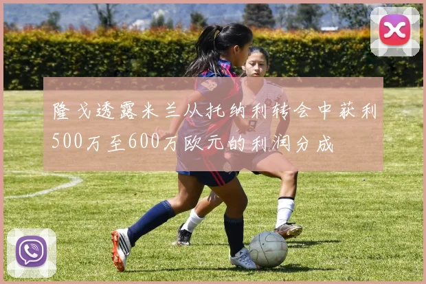 隆戈透露米兰从托纳利转会中获利500万至600万欧元的利润分成