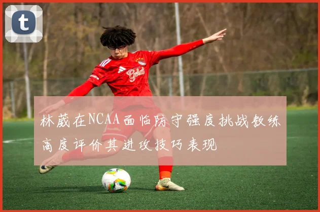林葳在NCAA面临防守强度挑战教练高度评价其进攻技巧表现