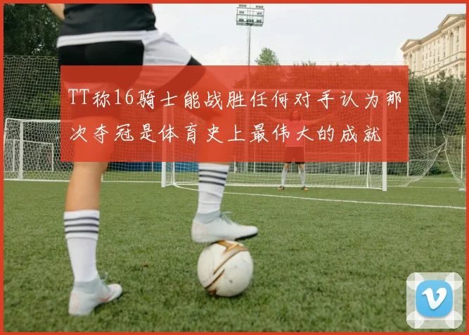 TT称16骑士能战胜任何对手认为那次夺冠是体育史上最伟大的成就